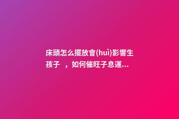 床頭怎么擺放會(huì)影響生孩子，如何催旺子息運(yùn)勢(shì)